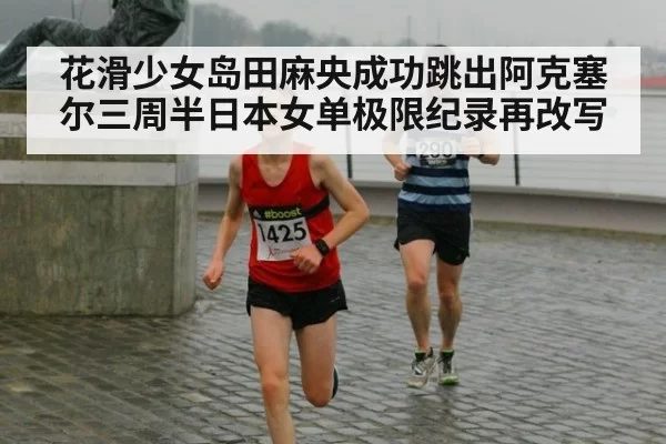 花滑少女岛田麻央成功跳出阿克塞尔三周半日本女单极限纪录再改写